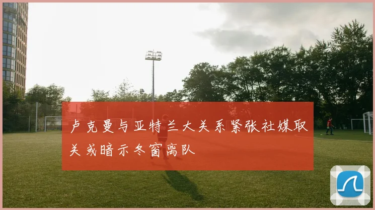 卢克曼与亚特兰大关系紧张社媒取关或暗示冬窗离队