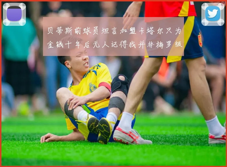 贝蒂斯前球员坦言加盟卡塔尔只为金钱十年后无人记得我并非梅罗级别