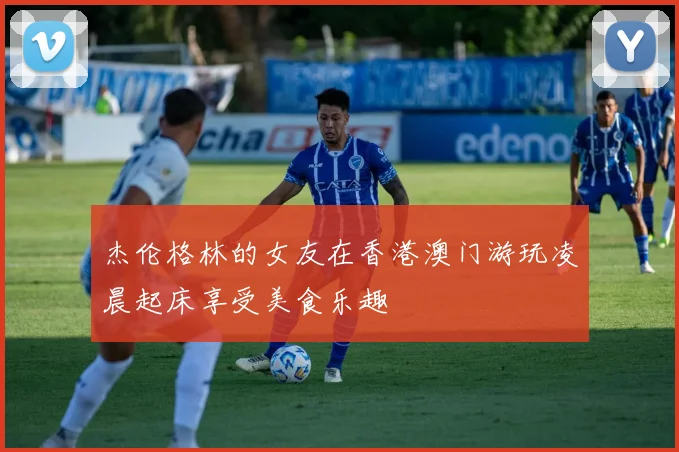 杰伦格林的女友在香港澳门游玩凌晨起床享受美食乐趣