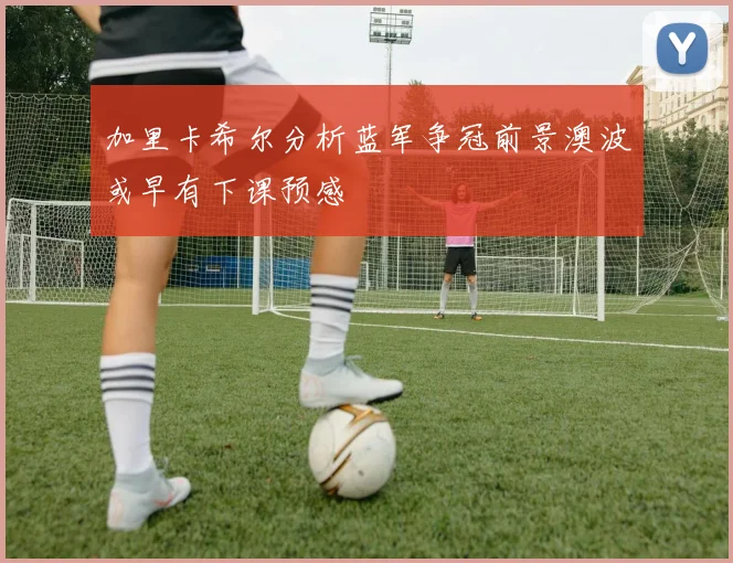 加里卡希尔分析蓝军争冠前景澳波或早有下课预感