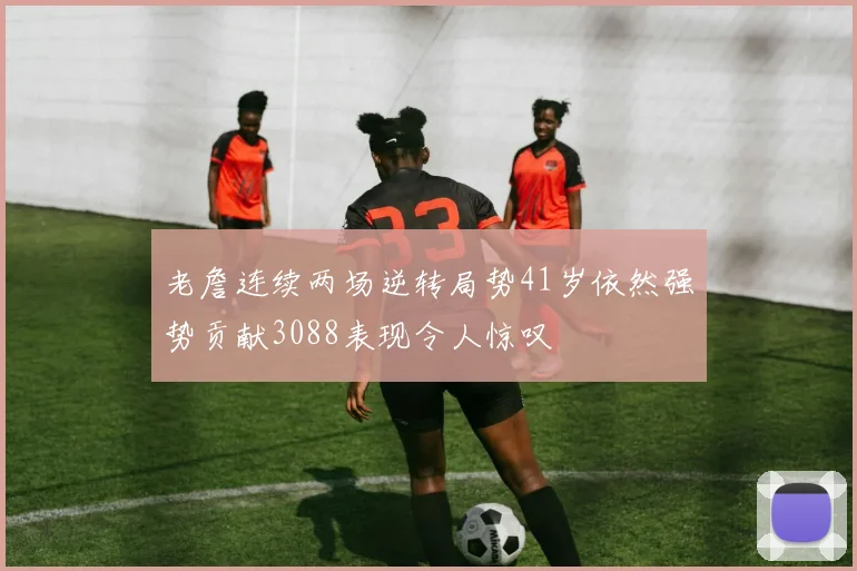 老詹连续两场逆转局势41岁依然强势贡献3088表现令人惊叹