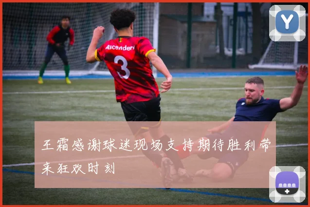 王霜感谢球迷现场支持期待胜利带来狂欢时刻