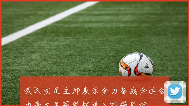 武汉女足主帅表示全力备战全运会力争女足冠军杯进入四强目标