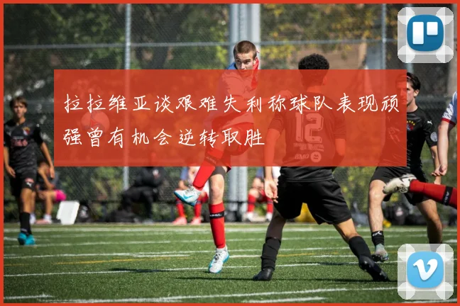拉拉维亚谈艰难失利称球队表现顽强曾有机会逆转取胜