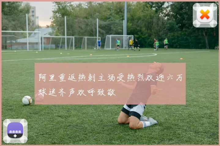 阿里重返热刺主场受热烈欢迎六万球迷齐声欢呼致敬