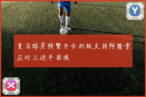 皇马球员频繁开会积极支持阿隆索应对三连平困境