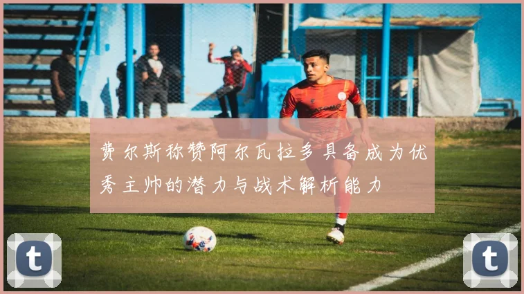 费尔斯称赞阿尔瓦拉多具备成为优秀主帅的潜力与战术解析能力