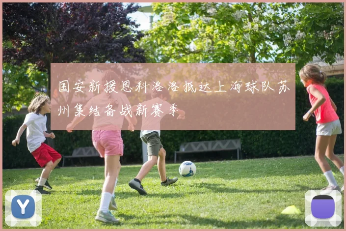 国安新援恩科洛洛抵达上海球队苏州集结备战新赛季