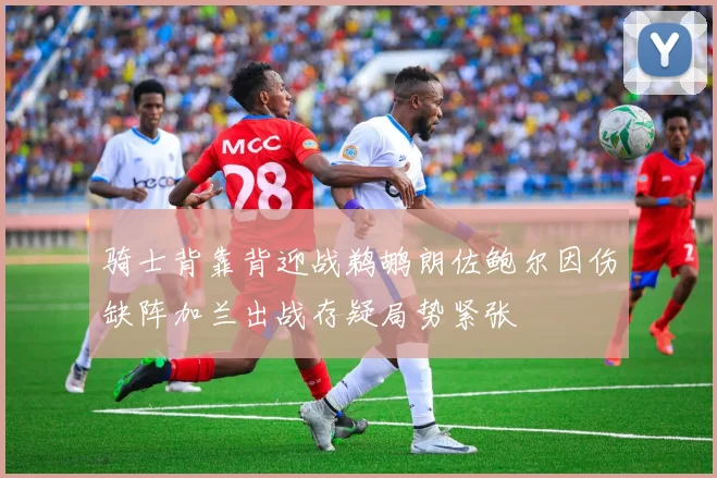 骑士背靠背迎战鹈鹕朗佐鲍尔因伤缺阵加兰出战存疑局势紧张