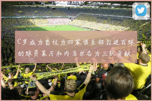 C罗成为首位为四家俱乐部打进百球的球员莱万和内马尔各为三队贡献进球