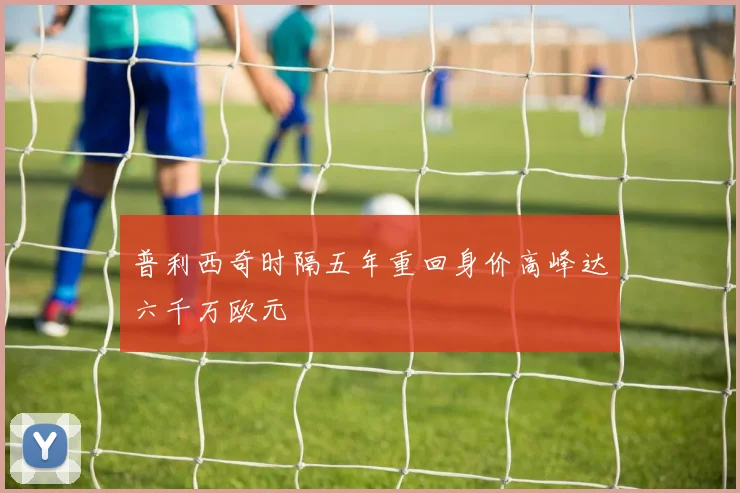 普利西奇时隔五年重回身价高峰达六千万欧元