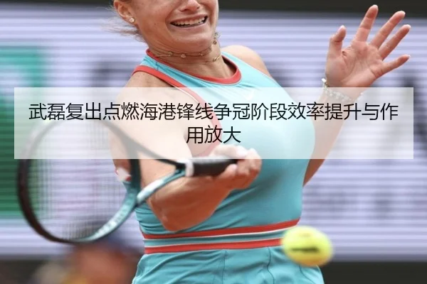 武磊复出点燃海港锋线争冠阶段效率提升与作用放大